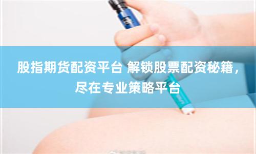 股指期货配资平台 解锁股票配资秘籍，尽在专业策略平台